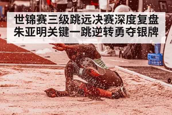 世锦赛三级跳远决赛深度复盘 朱亚明关键一跳逆转勇夺银牌
