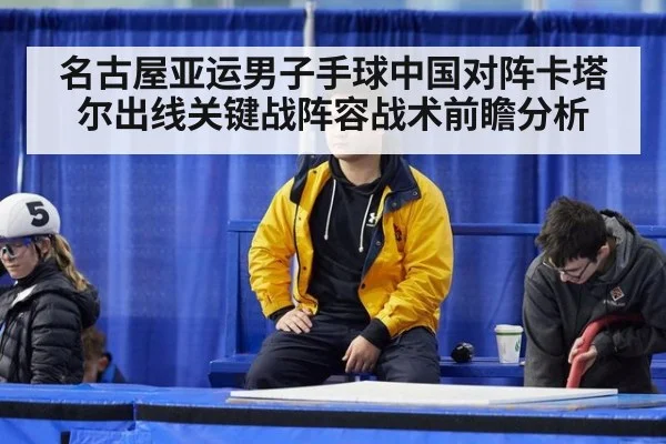 名古屋亚运男子手球中国对阵卡塔尔出线关键战阵容战术前瞻分析